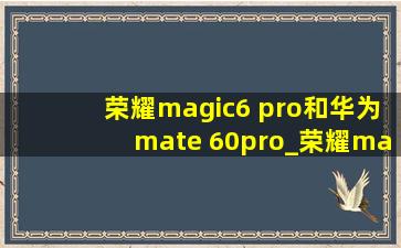 荣耀magic6 pro和华为mate 60pro_荣耀magic6 pro和华为mate 60pro哪个好